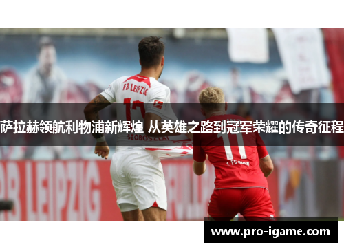 萨拉赫领航利物浦新辉煌 从英雄之路到冠军荣耀的传奇征程