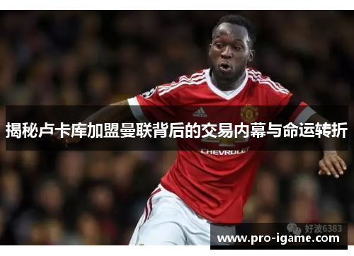 揭秘卢卡库加盟曼联背后的交易内幕与命运转折