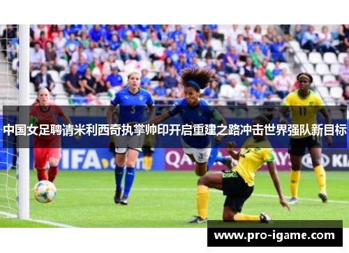 中国女足聘请米利西奇执掌帅印开启重建之路冲击世界强队新目标
