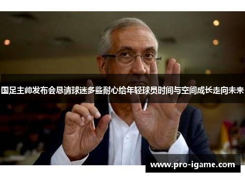 国足主帅发布会恳请球迷多些耐心给年轻球员时间与空间成长走向未来