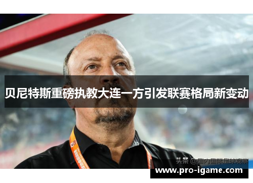 贝尼特斯重磅执教大连一方引发联赛格局新变动